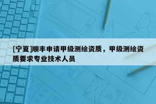 [宁夏]顺丰申请甲级测绘资质，甲级测绘资质要求专业技术人员