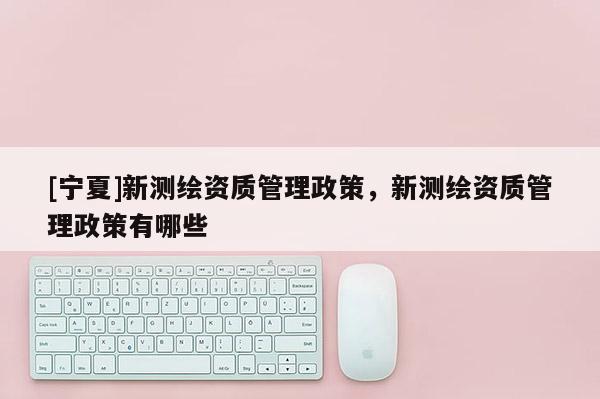 [宁夏]新测绘资质管理政策，新测绘资质管理政策有哪些
