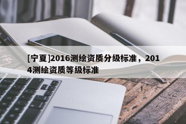 [宁夏]2016测绘资质分级标准，2014测绘资质等级标准