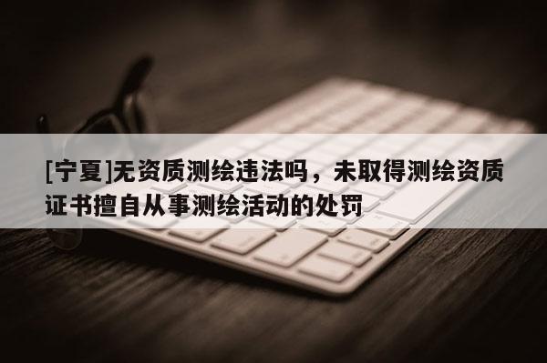 [宁夏]无资质测绘违法吗，未取得测绘资质证书擅自从事测绘活动的处罚