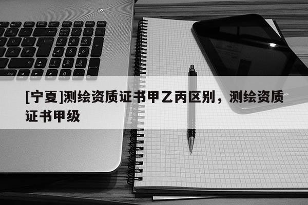 [宁夏]测绘资质证书甲乙丙区别，测绘资质证书甲级