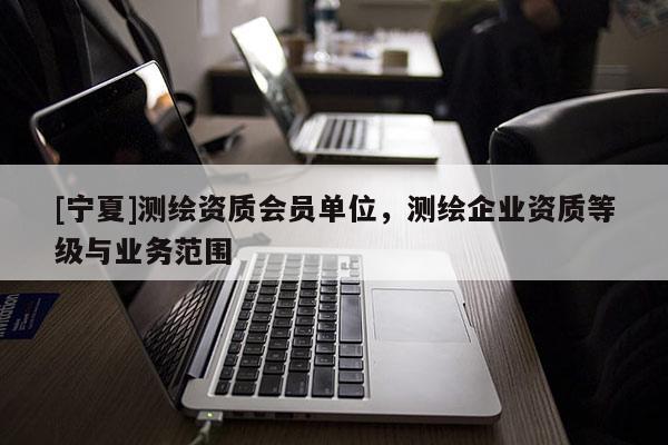 [宁夏]测绘资质会员单位，测绘企业资质等级与业务范围