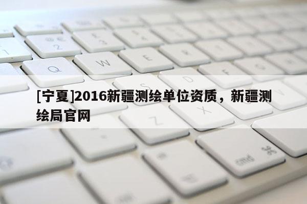 [宁夏]2016新疆测绘单位资质，新疆测绘局官网