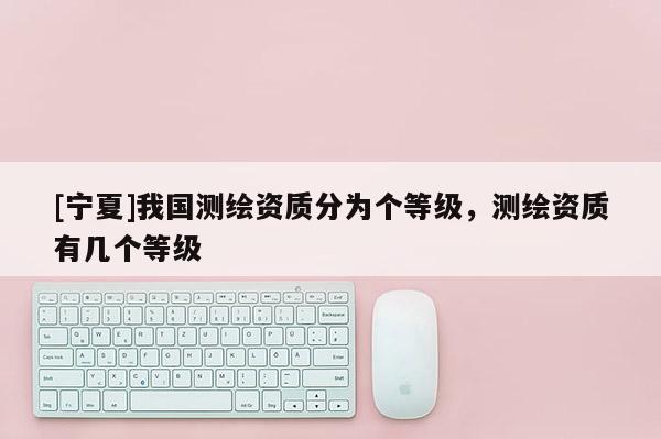 [宁夏]我国测绘资质分为个等级，测绘资质有几个等级