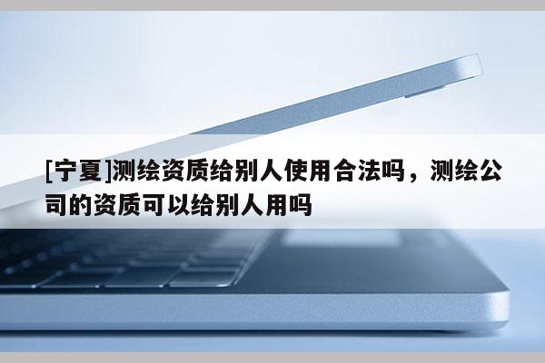 [宁夏]测绘资质给别人使用合法吗，测绘公司的资质可以给别人用吗