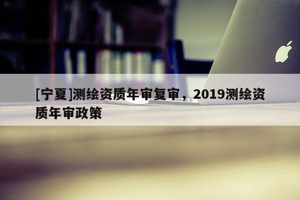[宁夏]测绘资质年审复审，2019测绘资质年审政策