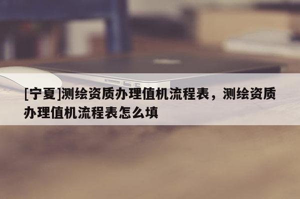 [宁夏]测绘资质办理值机流程表，测绘资质办理值机流程表怎么填