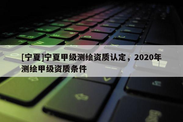 [宁夏]宁夏甲级测绘资质认定，2020年测绘甲级资质条件