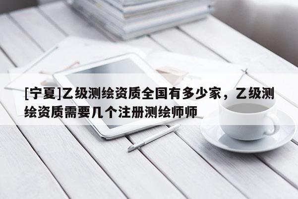[宁夏]乙级测绘资质全国有多少家，乙级测绘资质需要几个注册测绘师师