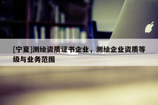 [宁夏]测绘资质证书企业，测绘企业资质等级与业务范围