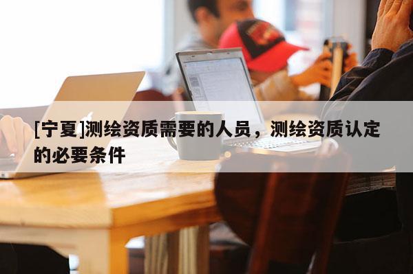 [宁夏]测绘资质需要的人员，测绘资质认定的必要条件