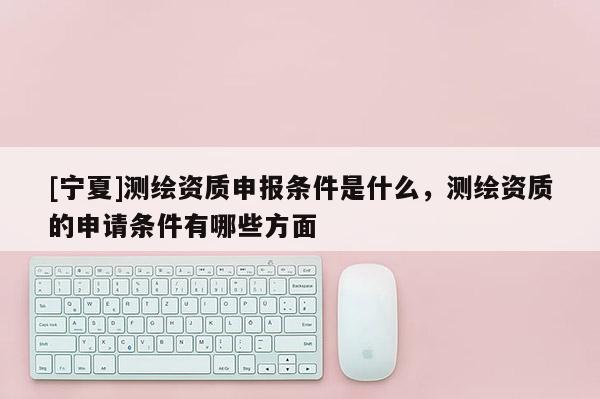 [宁夏]测绘资质申报条件是什么，测绘资质的申请条件有哪些方面