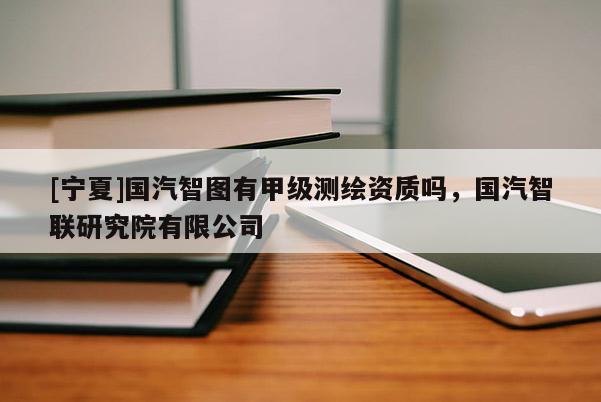 [宁夏]国汽智图有甲级测绘资质吗，国汽智联研究院有限公司