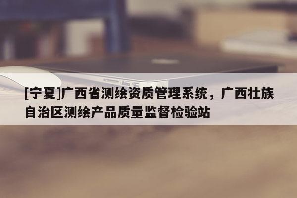 [宁夏]广西省测绘资质管理系统，广西壮族自治区测绘产品质量监督检验站