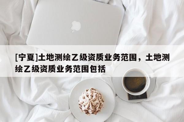 [宁夏]土地测绘乙级资质业务范围，土地测绘乙级资质业务范围包括