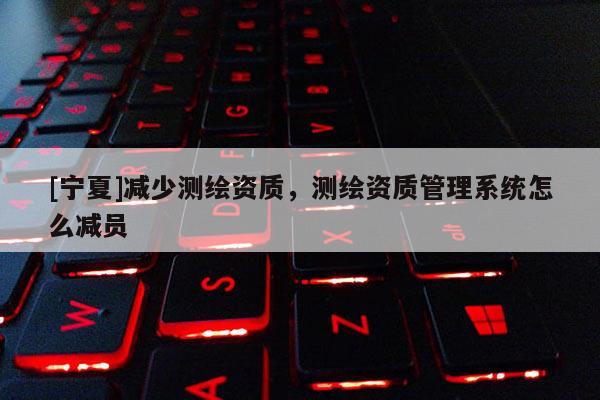[宁夏]减少测绘资质，测绘资质管理系统怎么减员
