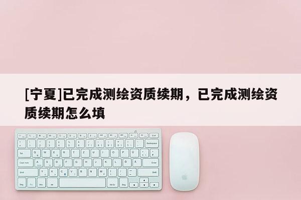 [宁夏]已完成测绘资质续期，已完成测绘资质续期怎么填
