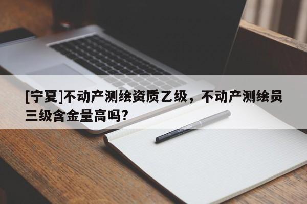 [宁夏]不动产测绘资质乙级，不动产测绘员三级含金量高吗?