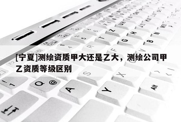 [宁夏]测绘资质甲大还是乙大，测绘公司甲乙资质等级区别