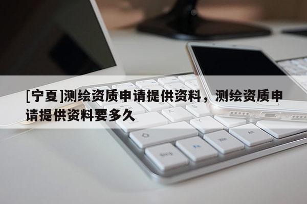 [宁夏]测绘资质申请提供资料，测绘资质申请提供资料要多久