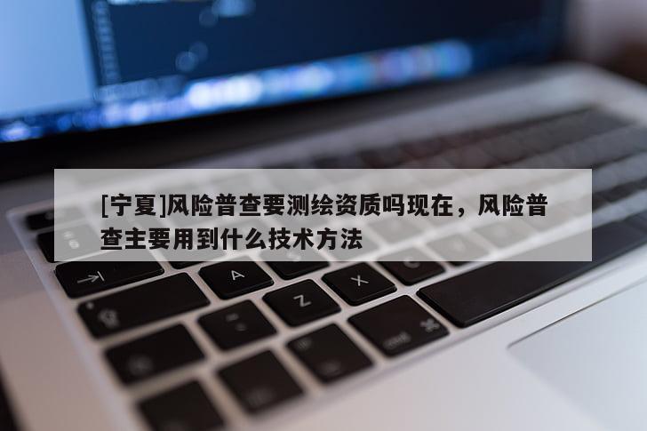 [宁夏]风险普查要测绘资质吗现在，风险普查主要用到什么技术方法