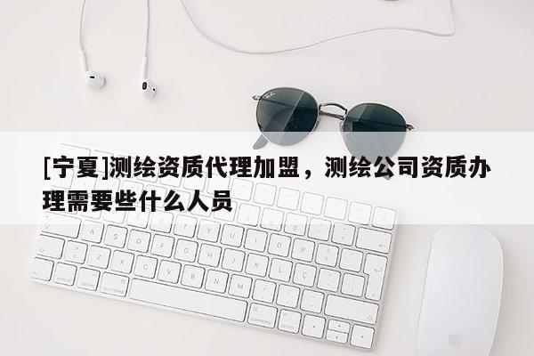 [宁夏]测绘资质代理加盟，测绘公司资质办理需要些什么人员