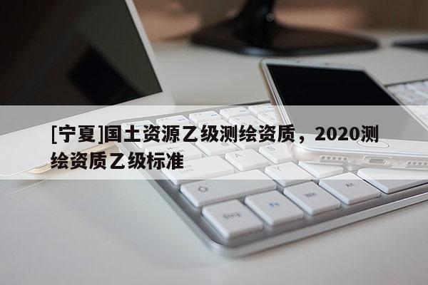 [宁夏]国土资源乙级测绘资质，2020测绘资质乙级标准