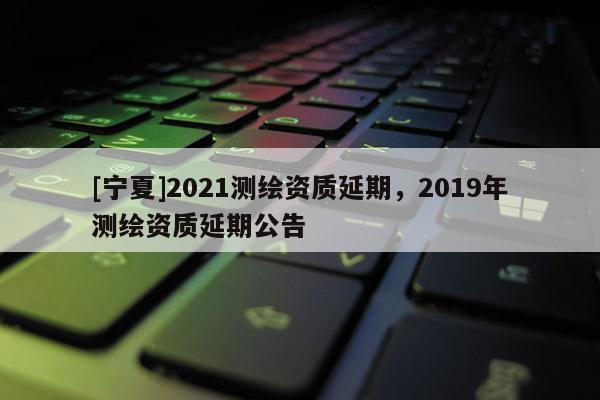 [宁夏]2021测绘资质延期，2019年测绘资质延期公告