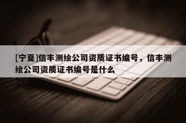 [宁夏]信丰测绘公司资质证书编号，信丰测绘公司资质证书编号是什么