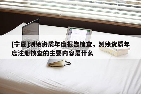 [宁夏]测绘资质年度报告检查，测绘资质年度注册核查的主要内容是什么