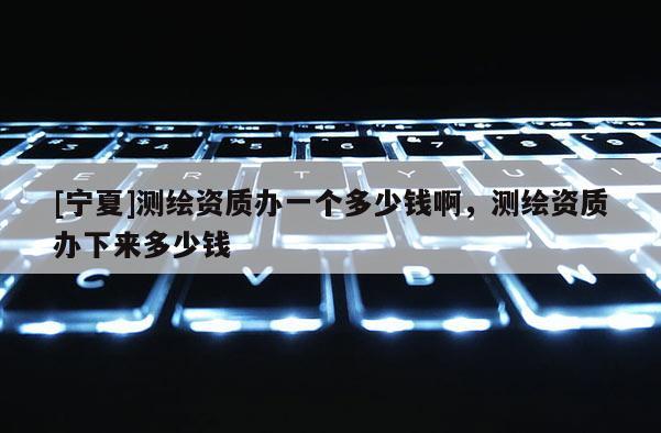 [宁夏]测绘资质办一个多少钱啊，测绘资质办下来多少钱