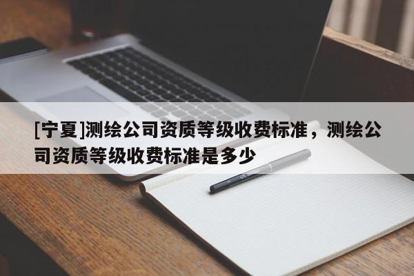 [宁夏]测绘公司资质等级收费标准，测绘公司资质等级收费标准是多少