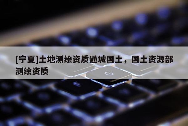 [宁夏]土地测绘资质通城国土，国土资源部测绘资质