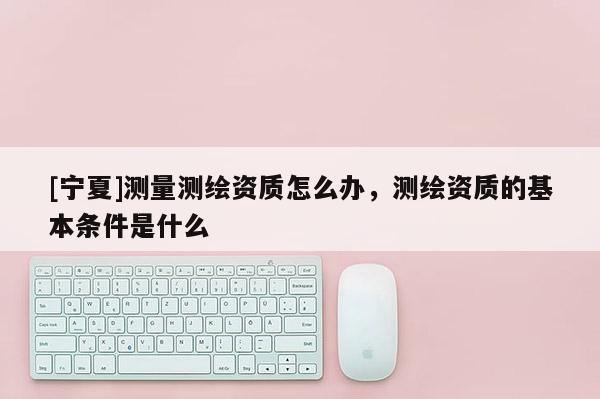 [宁夏]测量测绘资质怎么办，测绘资质的基本条件是什么