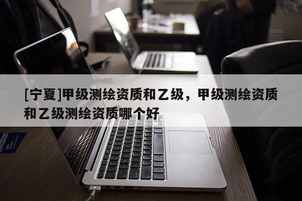 [宁夏]甲级测绘资质和乙级，甲级测绘资质和乙级测绘资质哪个好