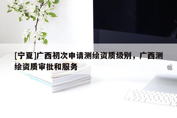 [宁夏]广西初次申请测绘资质级别，广西测绘资质审批和服务