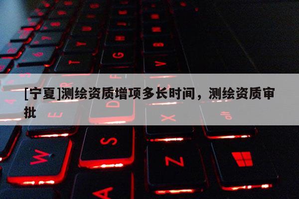 [宁夏]测绘资质增项多长时间，测绘资质审批