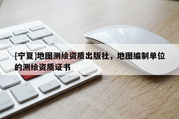 [宁夏]地图测绘资质出版社，地图编制单位的测绘资质证书