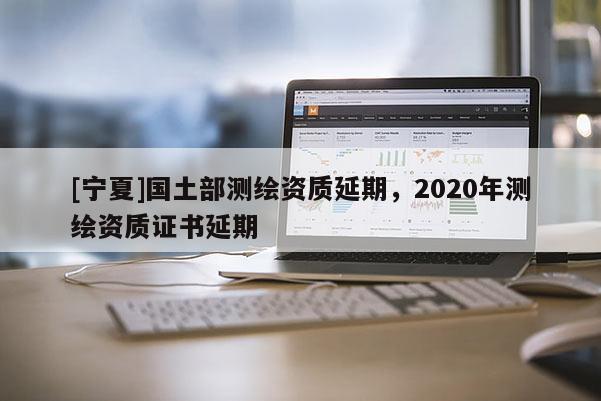 [宁夏]国土部测绘资质延期，2020年测绘资质证书延期