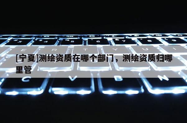 [宁夏]测绘资质在哪个部门，测绘资质归哪里管