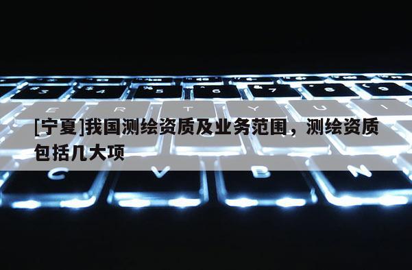 [宁夏]我国测绘资质及业务范围，测绘资质包括几大项