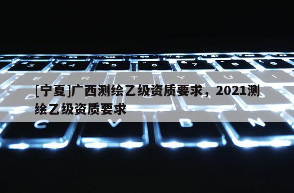 [宁夏]广西测绘乙级资质要求，2021测绘乙级资质要求