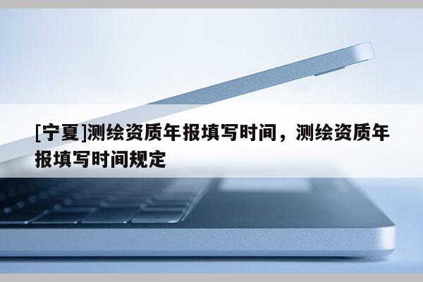 [宁夏]测绘资质年报填写时间，测绘资质年报填写时间规定