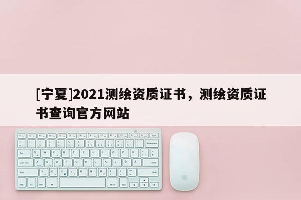 [宁夏]2021测绘资质证书，测绘资质证书查询官方网站