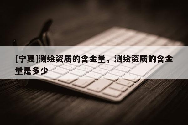 [宁夏]测绘资质的含金量，测绘资质的含金量是多少