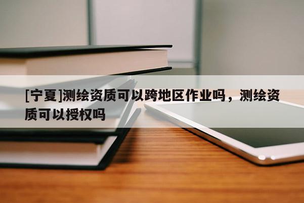 [宁夏]测绘资质可以跨地区作业吗，测绘资质可以授权吗