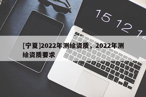 [宁夏]2022年测绘资质，2022年测绘资质要求