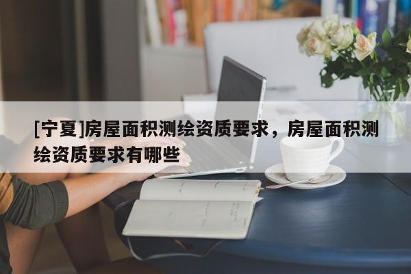 [宁夏]房屋面积测绘资质要求，房屋面积测绘资质要求有哪些
