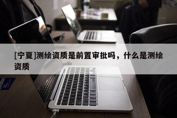 [宁夏]测绘资质是前置审批吗，什么是测绘资质
