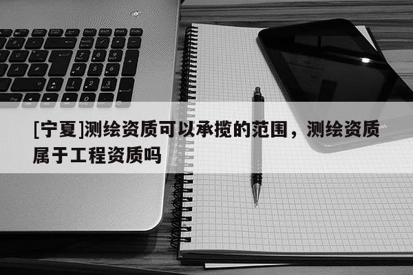 [宁夏]测绘资质可以承揽的范围，测绘资质属于工程资质吗